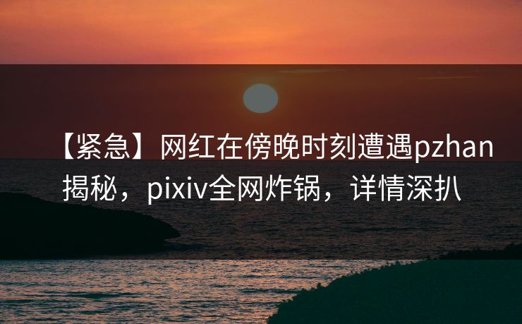 【紧急】网红在傍晚时刻遭遇pzhan揭秘,pixiv全网炸锅,详情深扒 【紧急】网红在傍晚时刻遭遇pzhan揭秘,pixiv全网炸锅,详情深扒