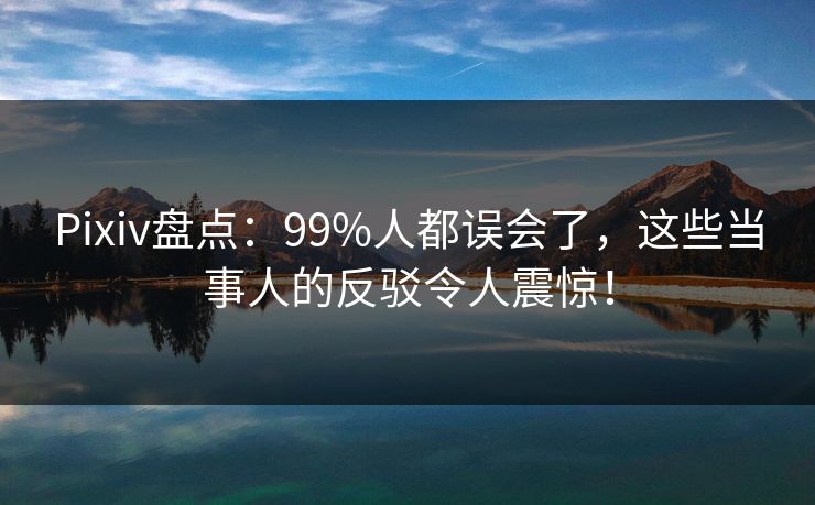 Pixiv盘点：99%人都误会了，这些当事人的反驳令人震惊！