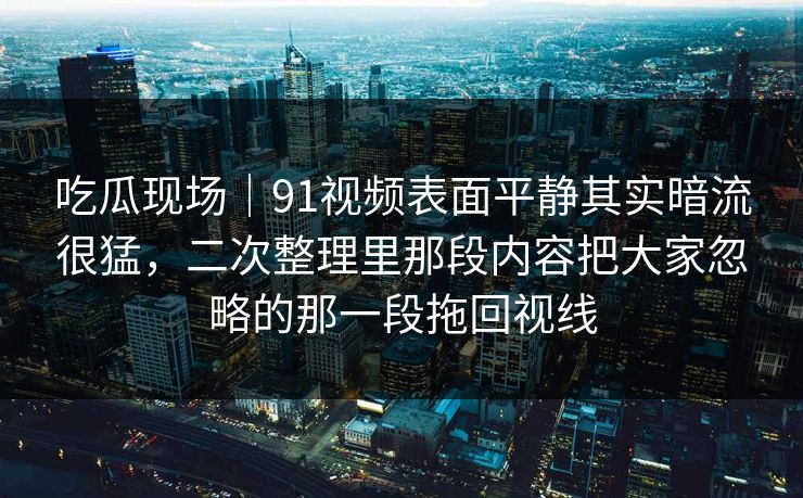 吃瓜现场｜91视频表面平静其实暗流很猛，二次整理里那段内容把大家忽略的那一段拖回视线