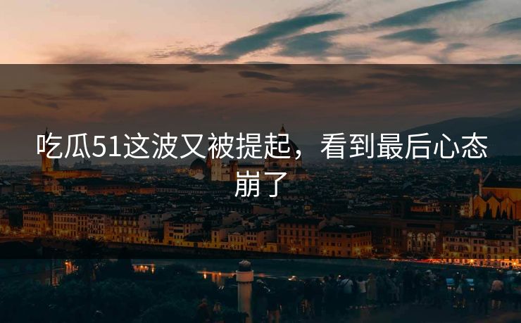 吃瓜51这波又被提起，看到最后心态崩了