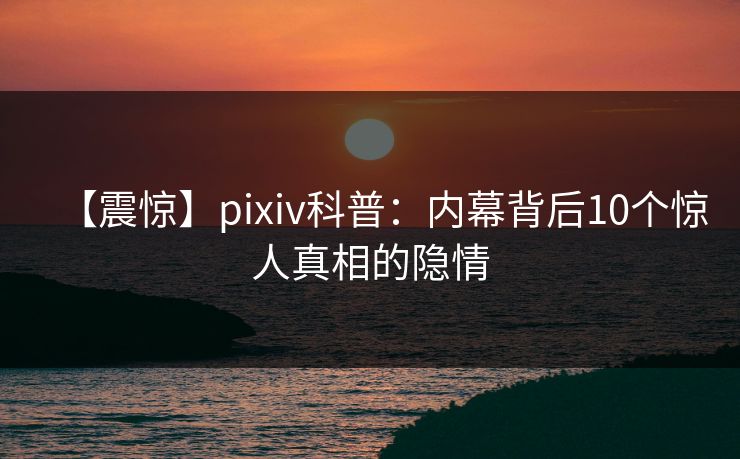 【震惊】pixiv科普：内幕背后10个惊人真相的隐情