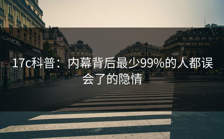 17c科普：内幕背后最少99%的人都误会了的隐情