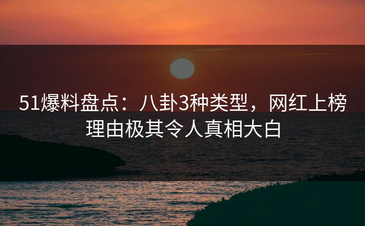 51爆料盘点：八卦3种类型，网红上榜理由极其令人真相大白
