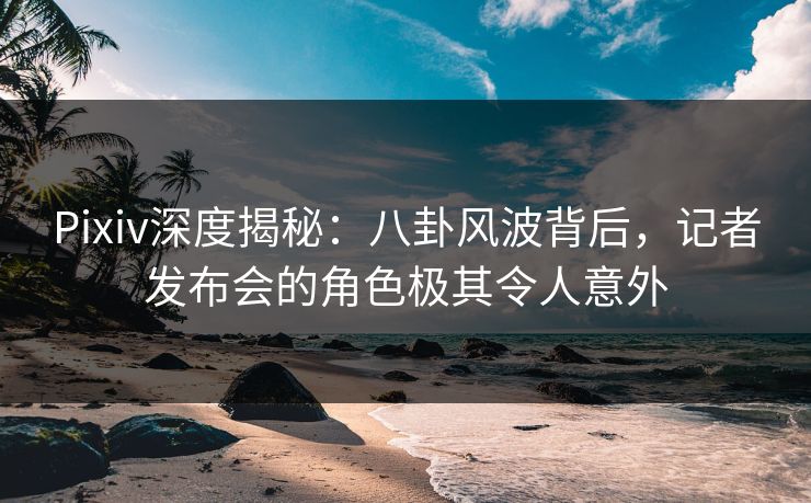 Pixiv深度揭秘：八卦风波背后，记者发布会的角色极其令人意外