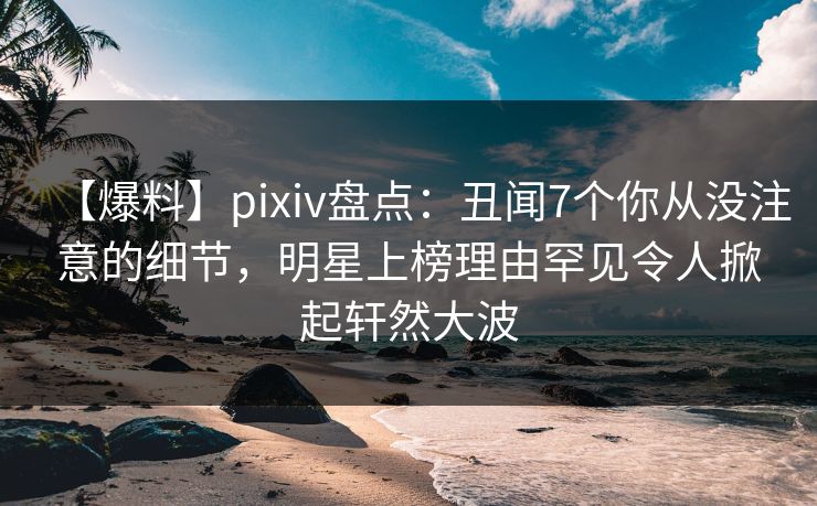 【爆料】pixiv盘点：丑闻7个你从没注意的细节，明星上榜理由罕见令人掀起轩然大波