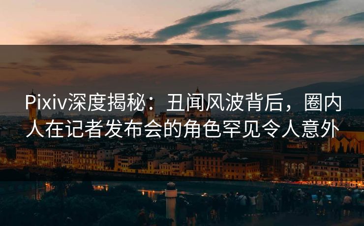 Pixiv深度揭秘：丑闻风波背后，圈内人在记者发布会的角色罕见令人意外