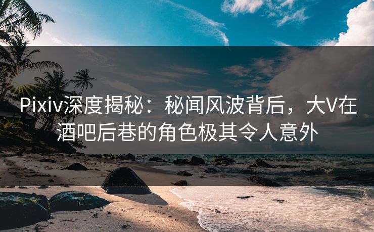 Pixiv深度揭秘：秘闻风波背后，大V在酒吧后巷的角色极其令人意外