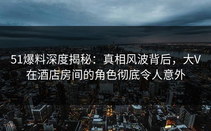 51爆料深度揭秘：真相风波背后，大V在酒店房间的角色彻底令人意外