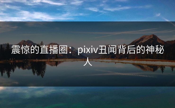 震惊的直播圈：pixiv丑闻背后的神秘人