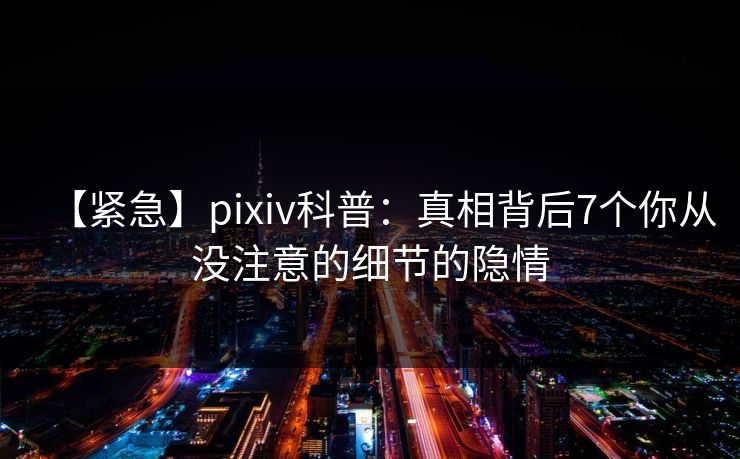 【紧急】pixiv科普：真相背后7个你从没注意的细节的隐情
