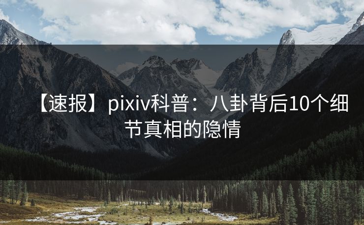 【速报】pixiv科普：八卦背后10个细节真相的隐情