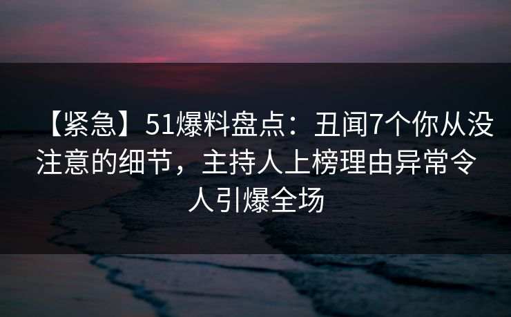 【紧急】51爆料盘点：丑闻7个你从没注意的细节，主持人上榜理由异常令人引爆全场