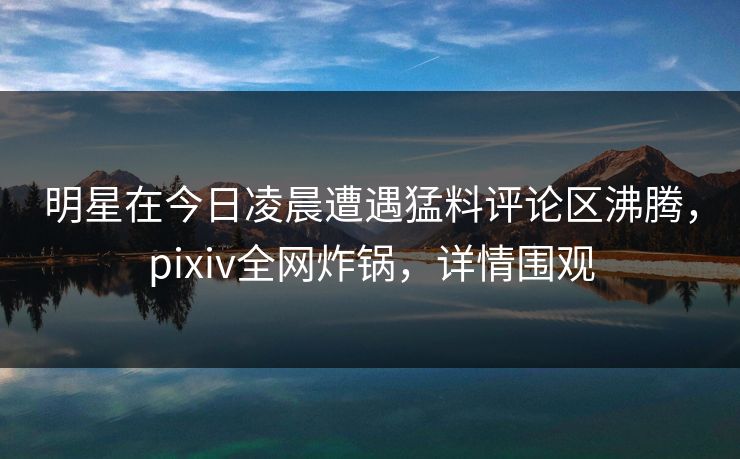 明星在今日凌晨遭遇猛料评论区沸腾，pixiv全网炸锅，详情围观