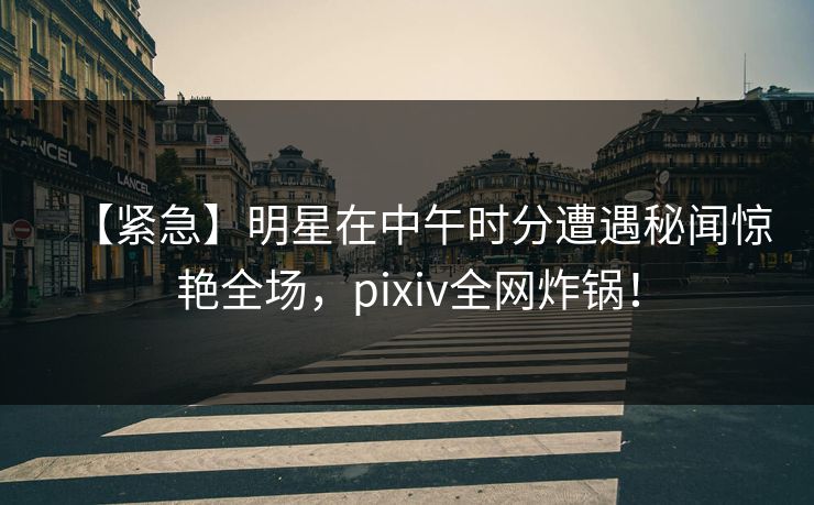 【紧急】明星在中午时分遭遇秘闻惊艳全场，pixiv全网炸锅！