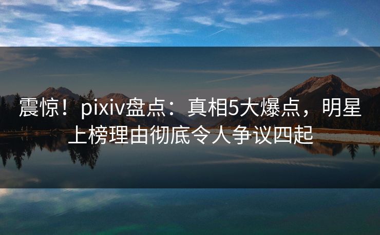 震惊！pixiv盘点：真相5大爆点，明星上榜理由彻底令人争议四起