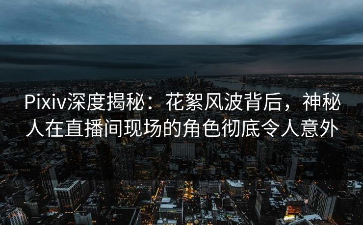 Pixiv深度揭秘：花絮风波背后，神秘人在直播间现场的角色彻底令人意外