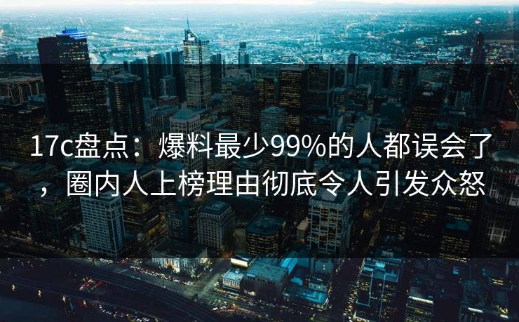 17c盘点：爆料最少99%的人都误会了，圈内人上榜理由彻底令人引发众怒