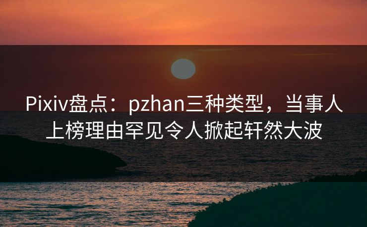 Pixiv盘点：pzhan三种类型，当事人上榜理由罕见令人掀起轩然大波