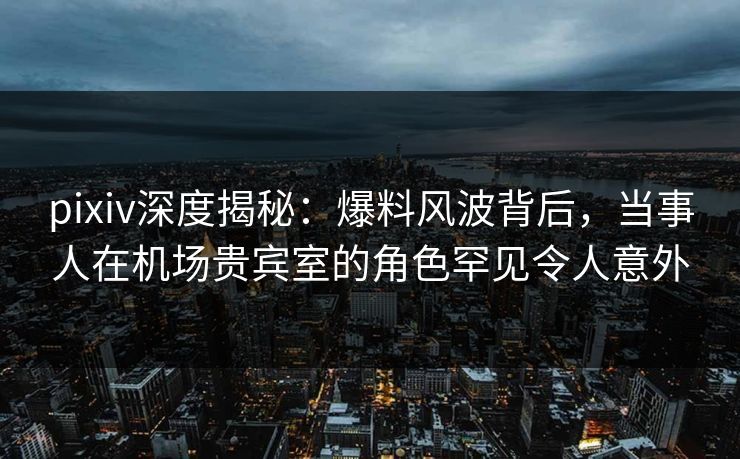 pixiv深度揭秘：爆料风波背后，当事人在机场贵宾室的角色罕见令人意外