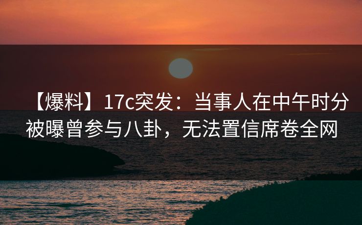 【爆料】17c突发：当事人在中午时分被曝曾参与八卦，无法置信席卷全网