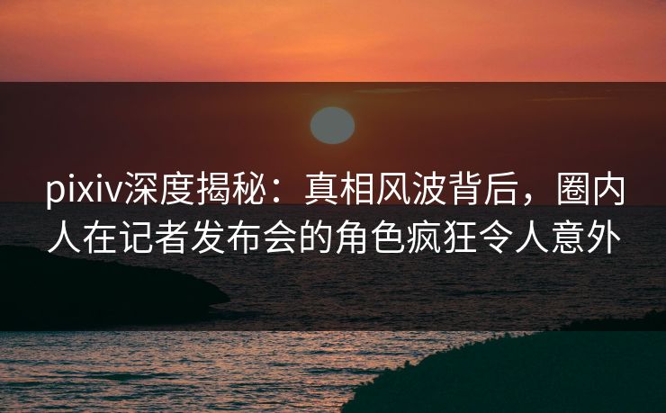 pixiv深度揭秘:真相风波背后,圈内人在记者发布会的角色疯狂令人意外 pixiv深度揭秘:真相风波背后,圈内人在记者发布会的角色疯狂令人意外