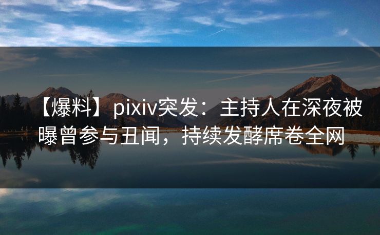 【爆料】pixiv突发：主持人在深夜被曝曾参与丑闻，持续发酵席卷全网