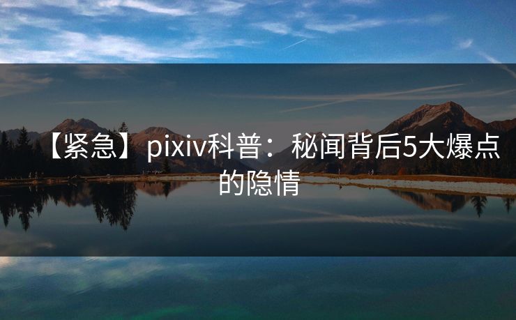 【紧急】pixiv科普:秘闻背后5大爆点的隐情 【紧急】pixiv科普:秘闻背后5大爆点的隐情