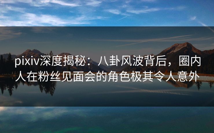 pixiv深度揭秘:八卦风波背后,圈内人在粉丝见面会的角色极其令人意外 pixiv深度揭秘:八卦风波背后,圈内人在粉丝见面会的角色极其令人意外