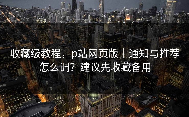 收藏级教程，p站网页版｜通知与推荐怎么调？建议先收藏备用