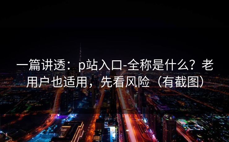 一篇讲透:p站入口-全称是什么?老用户也适用,先看风险(有截图) 一篇讲透:p站入口-全称是什么?老用户也适用,先看风险(有截图)