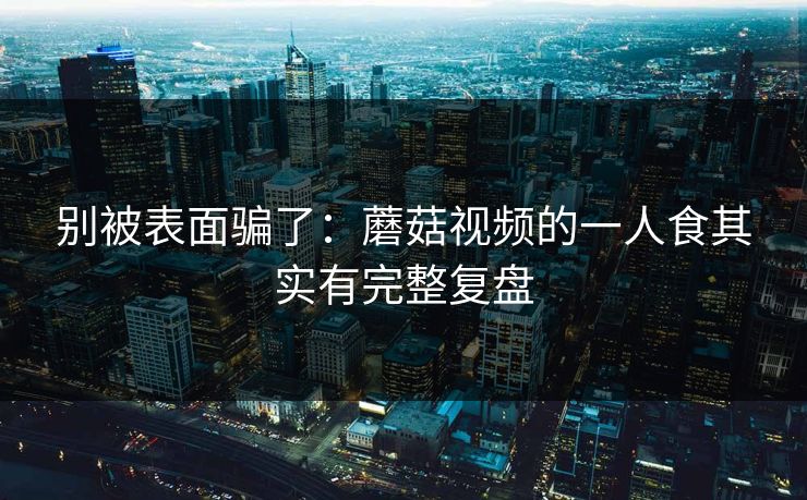 别被表面骗了：蘑菇视频的一人食其实有完整复盘