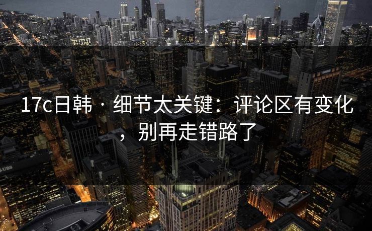 17c日韩 · 细节太关键：评论区有变化，别再走错路了
